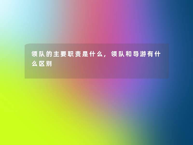 领队的主要职责是什么,领队和导游有什么区别 领队的主要职责是什么,领队和导游有什么区别
